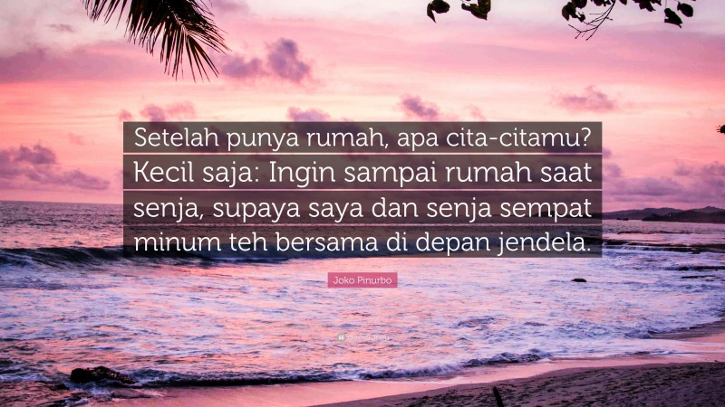 Joko Pinurbo Quote: “Setelah punya rumah, apa cita-citamu? Kecil saja: Ingin sampai rumah saat senja, supaya saya dan senja sempat minum teh bersama di depan jendela.”