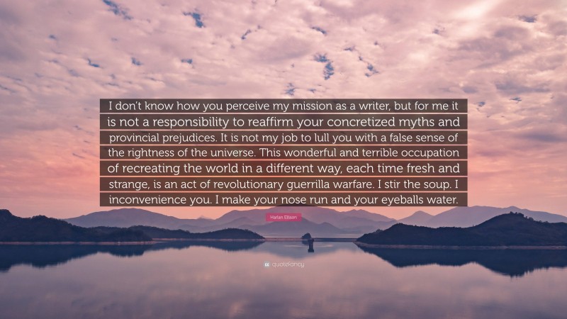 Harlan Ellison Quote: “I don’t know how you perceive my mission as a writer, but for me it is not a responsibility to reaffirm your concretized myths and provincial prejudices. It is not my job to lull you with a false sense of the rightness of the universe. This wonderful and terrible occupation of recreating the world in a different way, each time fresh and strange, is an act of revolutionary guerrilla warfare. I stir the soup. I inconvenience you. I make your nose run and your eyeballs water.”