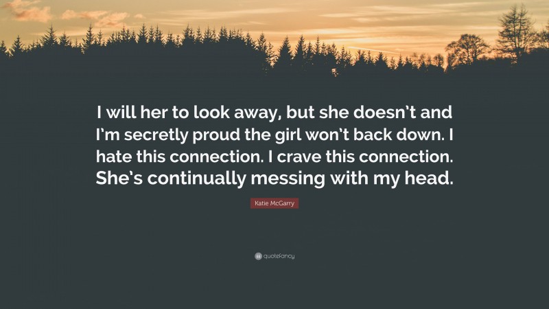 Katie McGarry Quote: “I will her to look away, but she doesn’t and I’m secretly proud the girl won’t back down. I hate this connection. I crave this connection. She’s continually messing with my head.”