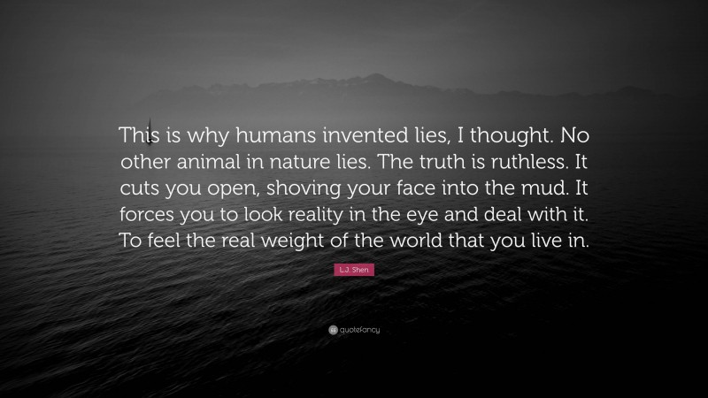 L.J. Shen Quote: “This is why humans invented lies, I thought. No other animal in nature lies. The truth is ruthless. It cuts you open, shoving your face into the mud. It forces you to look reality in the eye and deal with it. To feel the real weight of the world that you live in.”