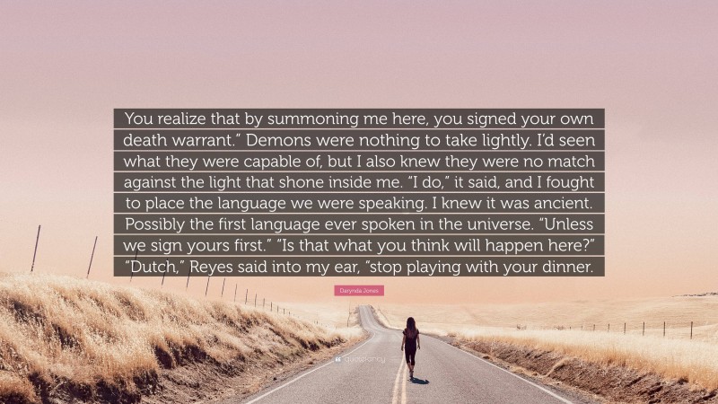 Darynda Jones Quote: “You realize that by summoning me here, you signed your own death warrant.” Demons were nothing to take lightly. I’d seen what they were capable of, but I also knew they were no match against the light that shone inside me. “I do,” it said, and I fought to place the language we were speaking. I knew it was ancient. Possibly the first language ever spoken in the universe. “Unless we sign yours first.” “Is that what you think will happen here?” “Dutch,” Reyes said into my ear, “stop playing with your dinner.”
