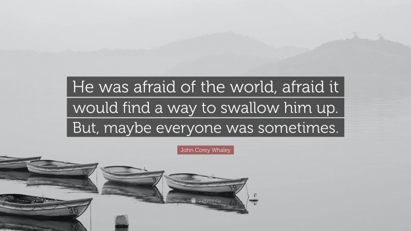 John Corey Whaley Quote: “He was afraid of the world, afraid it would find a way to swallow him up. But, maybe everyone was sometimes.”