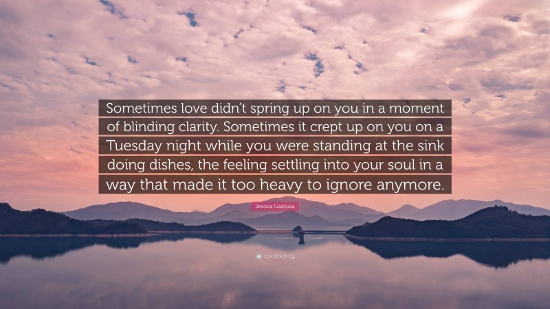 Jessica Gadziala Quote: “Sometimes love didn’t spring up on you in a moment of blinding clarity. Sometimes it crept up on you on a Tuesday night while you were standing at the sink doing dishes, the feeling settling into your soul in a way that made it too heavy to ignore anymore.”