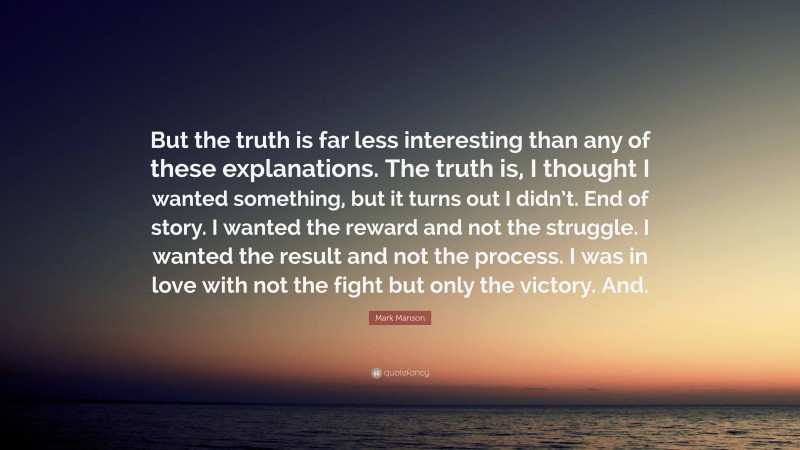 Mark Manson Quote: “But the truth is far less interesting than any of these explanations. The truth is, I thought I wanted something, but it turns out I didn’t. End of story. I wanted the reward and not the struggle. I wanted the result and not the process. I was in love with not the fight but only the victory. And.”