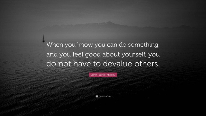 John Patrick Hickey Quote: “When you know you can do something, and you feel good about yourself, you do not have to devalue others.”