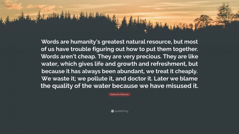 Katherine Paterson Quote: “Words are humanity’s greatest natural resource, but most of us have trouble figuring out how to put them together. Words aren’t cheap. They are very precious. They are like water, which gives life and growth and refreshment, but because it has always been abundant, we treat it cheaply. We waste it; we pollute it, and doctor it. Later we blame the quality of the water because we have misused it.”