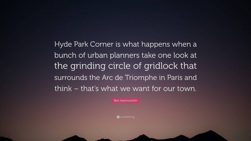 Ben Aaronovitch Quote: “Hyde Park Corner is what happens when a bunch of urban planners take one look at the grinding circle of gridlock that surrounds the Arc de Triomphe in Paris and think – that’s what we want for our town.”