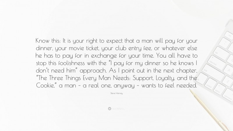 Steve Harvey Quote: “Know this: It is your right to expect that a man will pay for your dinner, your movie ticket, your club entry fee, or whatever else he has to pay for in exchange for your time. You all have to stop this foolishness with the “I pay for my dinner so he knows I don’t need him” approach. As I point out in the next chapter, “The Three Things Every Man Needs: Support, Loyalty, and the Cookie,” a man – a real one, anyway – wants to feel needed.”