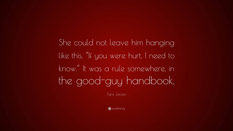 Tara Janzen Quote: “She could not leave him hanging like this. “If you were hurt, I need to know.” It was a rule somewhere, in the good-guy handbook.”