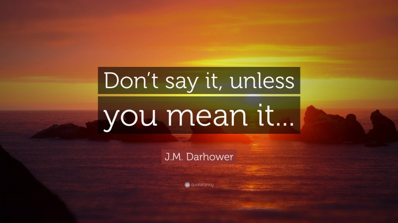 J.M. Darhower Quote: “Don’t say it, unless you mean it...”