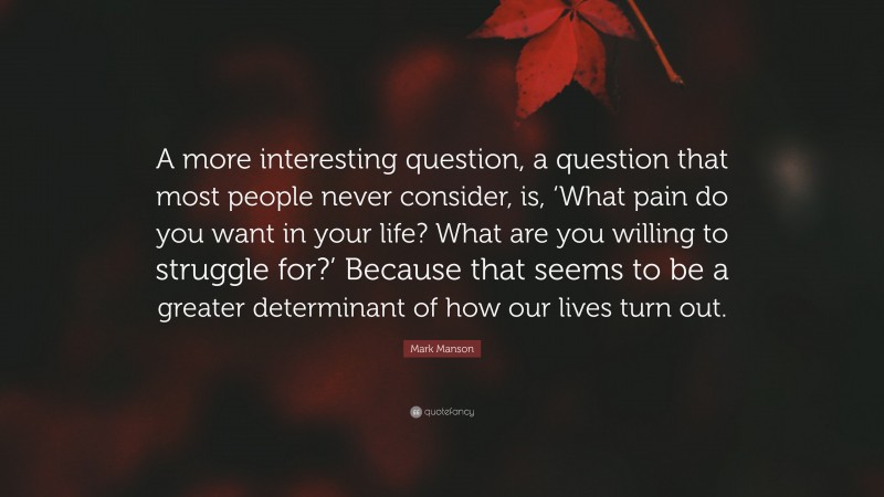 Mark Manson Quote: “A more interesting question, a question that most people never consider, is, ‘What pain do you want in your life? What are you willing to struggle for?’ Because that seems to be a greater determinant of how our lives turn out.”