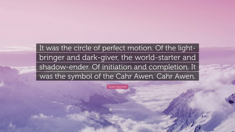 Susan Dennard Quote: “It was the circle of perfect motion. Of the light-bringer and dark-giver, the world-starter and shadow-ender. Of initiation and completion. It was the symbol of the Cahr Awen. Cahr Awen.”