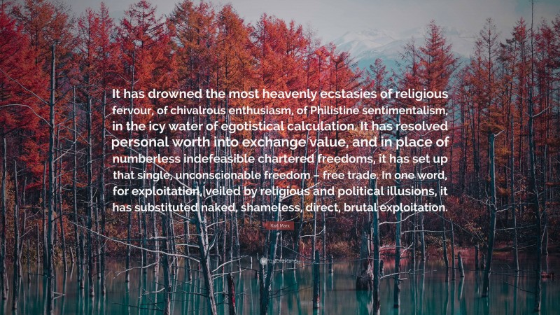 Karl Marx Quote: “It has drowned the most heavenly ecstasies of religious fervour, of chivalrous enthusiasm, of Philistine sentimentalism, in the icy water of egotistical calculation. It has resolved personal worth into exchange value, and in place of numberless indefeasible chartered freedoms, it has set up that single, unconscionable freedom – free trade. In one word, for exploitation, veiled by religious and political illusions, it has substituted naked, shameless, direct, brutal exploitation.”