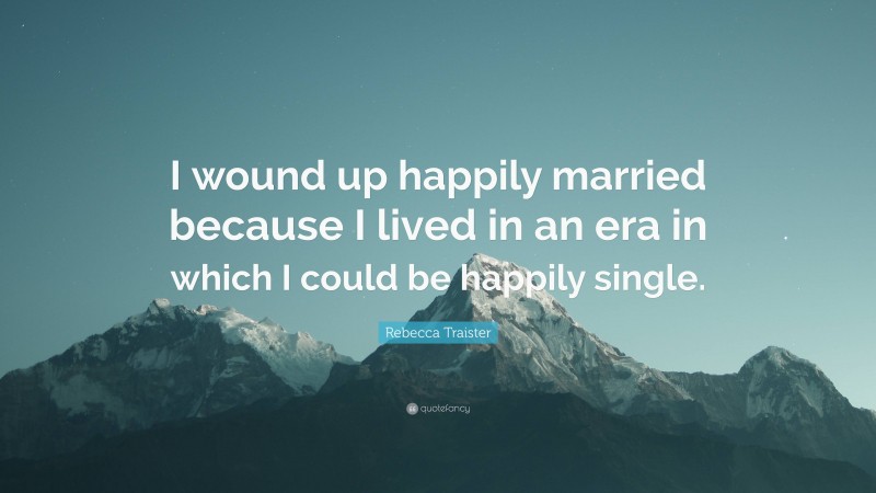 Rebecca Traister Quote: “I wound up happily married because I lived in an era in which I could be happily single.”