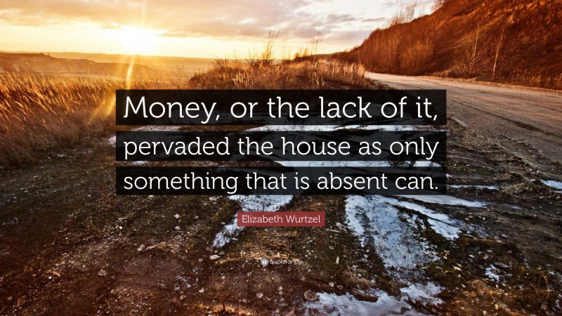 Elizabeth Wurtzel Quote: “Money, or the lack of it, pervaded the house as only something that is absent can.”
