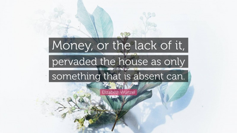 Elizabeth Wurtzel Quote: “Money, or the lack of it, pervaded the house as only something that is absent can.”