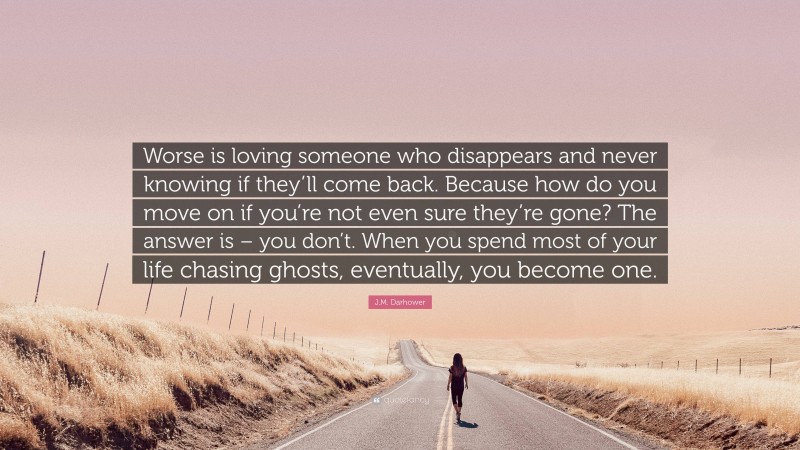 J.M. Darhower Quote: “Worse is loving someone who disappears and never knowing if they’ll come back. Because how do you move on if you’re not even sure they’re gone? The answer is – you don’t. When you spend most of your life chasing ghosts, eventually, you become one.”