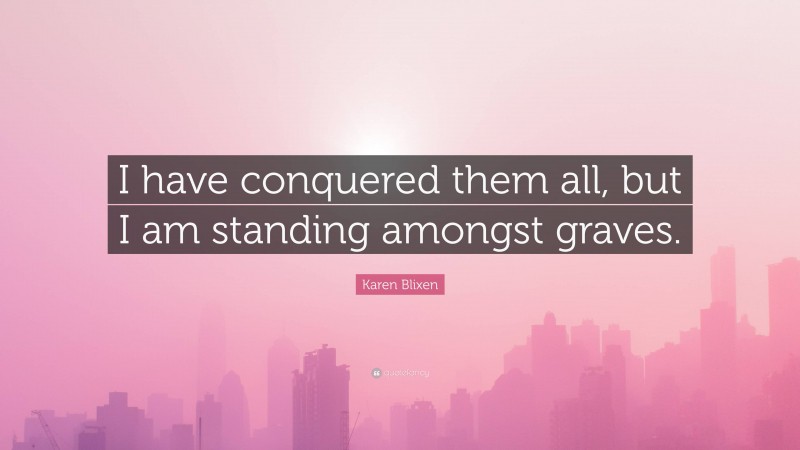 Karen Blixen Quote: “I have conquered them all, but I am standing amongst graves.”