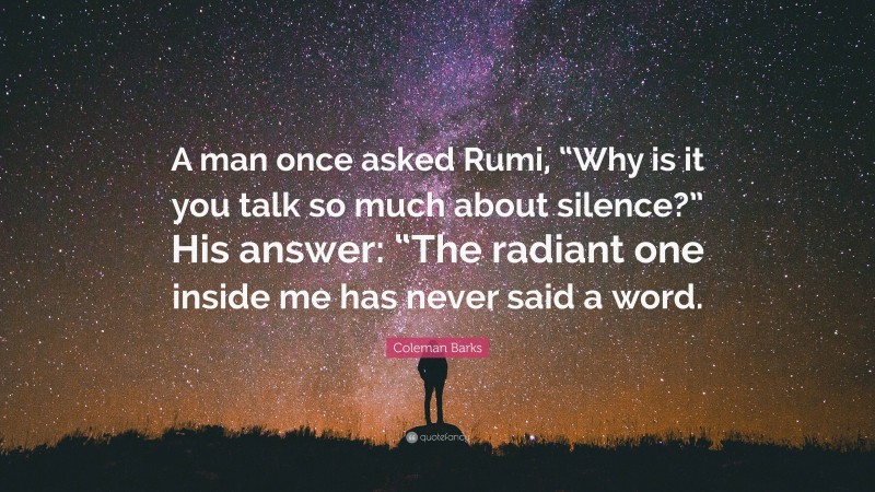 Coleman Barks Quote: “A man once asked Rumi, “Why is it you talk so much about silence?” His answer: “The radiant one inside me has never said a word.”