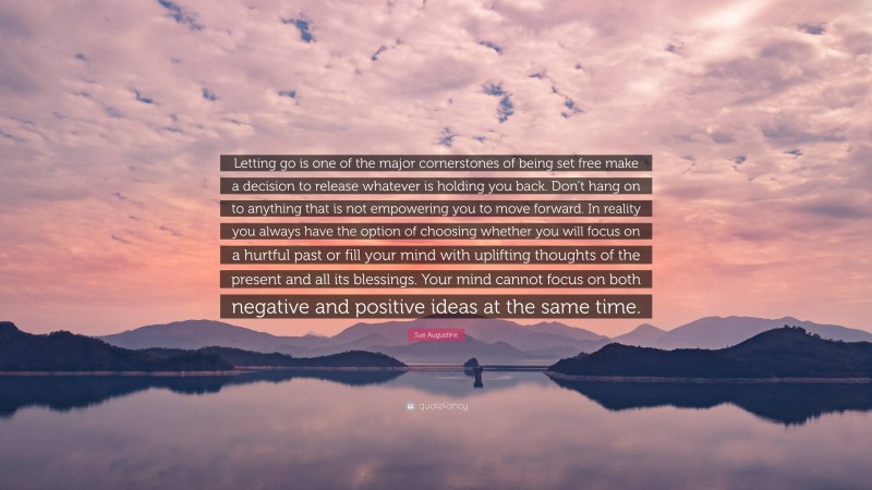 Sue Augustine Quote: “Letting go is one of the major cornerstones of being set free make a decision to release whatever is holding you back. Don’t hang on to anything that is not empowering you to move forward. In reality you always have the option of choosing whether you will focus on a hurtful past or fill your mind with uplifting thoughts of the present and all its blessings. Your mind cannot focus on both negative and positive ideas at the same time.”