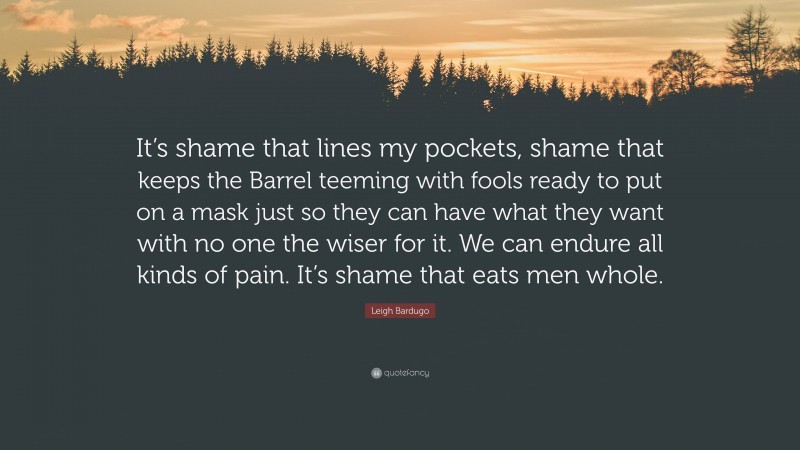 Leigh Bardugo Quote: “It’s shame that lines my pockets, shame that keeps the Barrel teeming with fools ready to put on a mask just so they can have what they want with no one the wiser for it. We can endure all kinds of pain. It’s shame that eats men whole.”