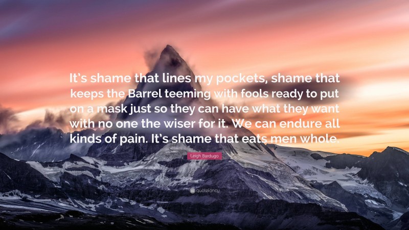 Leigh Bardugo Quote: “It’s shame that lines my pockets, shame that keeps the Barrel teeming with fools ready to put on a mask just so they can have what they want with no one the wiser for it. We can endure all kinds of pain. It’s shame that eats men whole.”