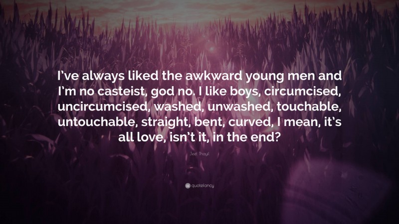 Jeet Thayil Quote: “I’ve always liked the awkward young men and I’m no casteist, god no. I like boys, circumcised, uncircumcised, washed, unwashed, touchable, untouchable, straight, bent, curved, I mean, it’s all love, isn’t it, in the end?”