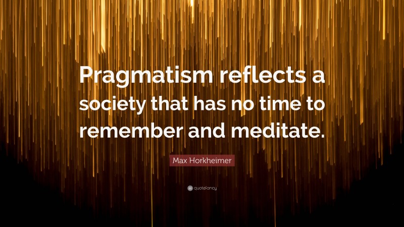 Max Horkheimer Quote: “Pragmatism reflects a society that has no time to remember and meditate.”