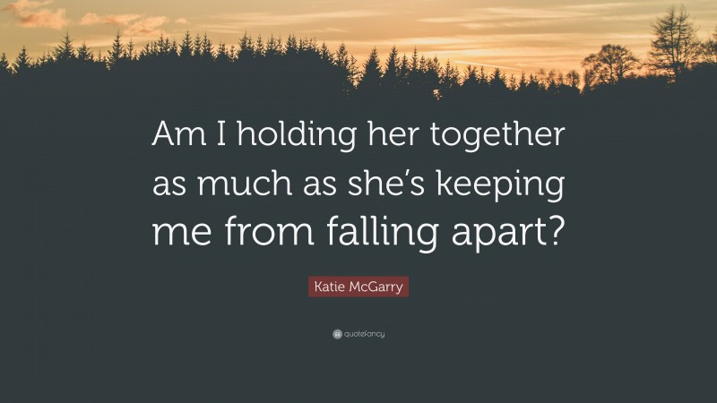 Katie McGarry Quote: “Am I holding her together as much as she’s keeping me from falling apart?”