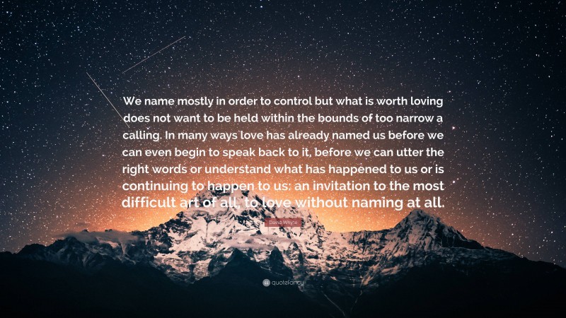 David Whyte Quote: “We name mostly in order to control but what is worth loving does not want to be held within the bounds of too narrow a calling. In many ways love has already named us before we can even begin to speak back to it, before we can utter the right words or understand what has happened to us or is continuing to happen to us: an invitation to the most difficult art of all, to love without naming at all.”