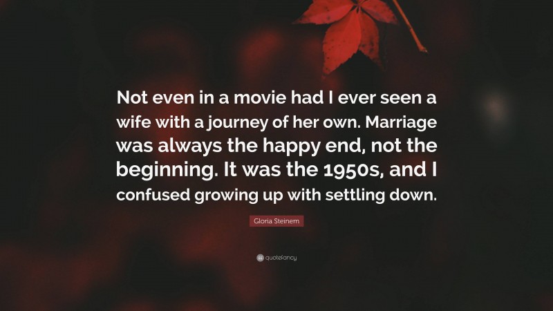 Gloria Steinem Quote: “Not even in a movie had I ever seen a wife with a journey of her own. Marriage was always the happy end, not the beginning. It was the 1950s, and I confused growing up with settling down.”