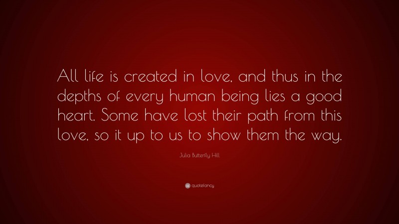 Julia Butterfly Hill Quote: “All life is created in love, and thus in the depths of every human being lies a good heart. Some have lost their path from this love, so it up to us to show them the way.”