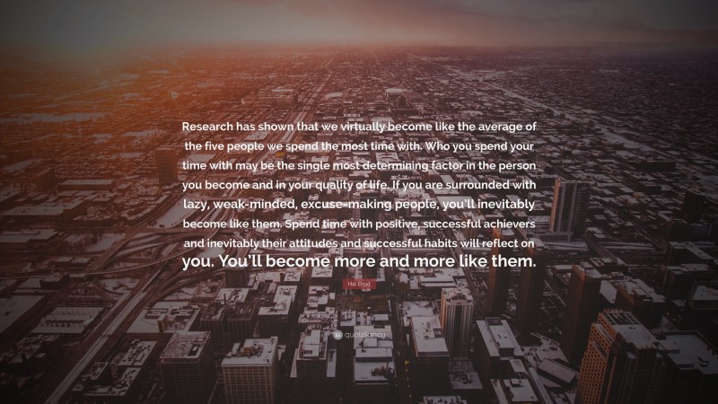 Hal Elrod Quote: “Research has shown that we virtually become like the average of the five people we spend the most time with. Who you spend your time with may be the single most determining factor in the person you become and in your quality of life. If you are surrounded with lazy, weak-minded, excuse-making people, you’ll inevitably become like them. Spend time with positive, successful achievers and inevitably their attitudes and successful habits will reflect on you. You’ll become more and more like them.”