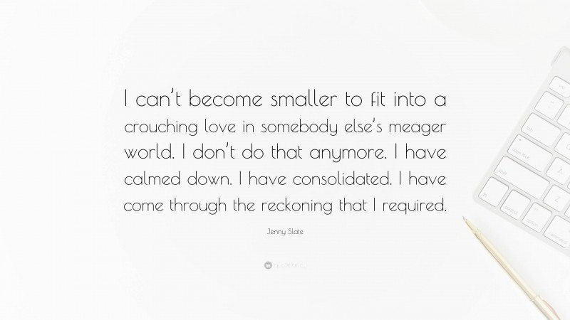 Jenny Slate Quote: “I can’t become smaller to fit into a crouching love in somebody else’s meager world. I don’t do that anymore. I have calmed down. I have consolidated. I have come through the reckoning that I required.”