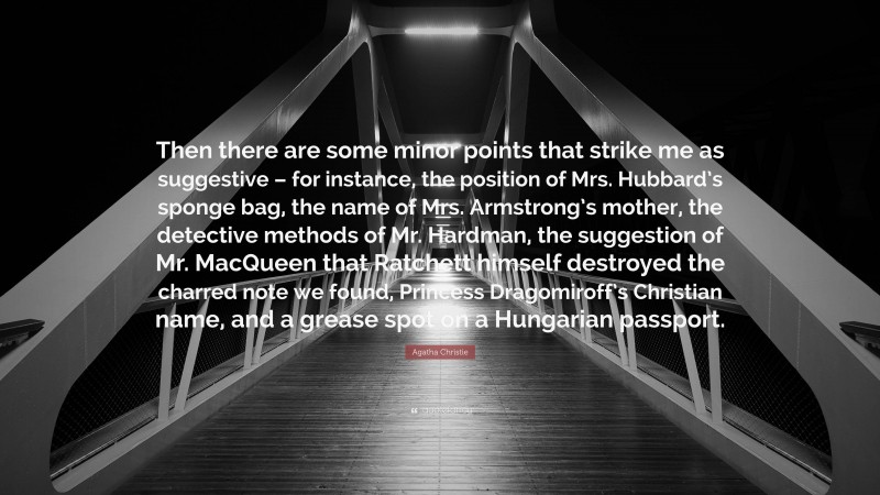 Agatha Christie Quote: “Then there are some minor points that strike me as suggestive – for instance, the position of Mrs. Hubbard’s sponge bag, the name of Mrs. Armstrong’s mother, the detective methods of Mr. Hardman, the suggestion of Mr. MacQueen that Ratchett himself destroyed the charred note we found, Princess Dragomiroff’s Christian name, and a grease spot on a Hungarian passport.”