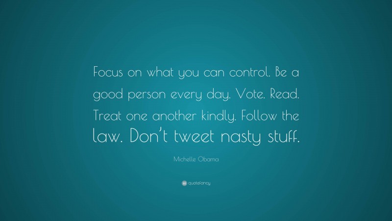 Michelle Obama Quote: “Focus on what you can control. Be a good person every day. Vote. Read. Treat one another kindly. Follow the law. Don’t tweet nasty stuff.”
