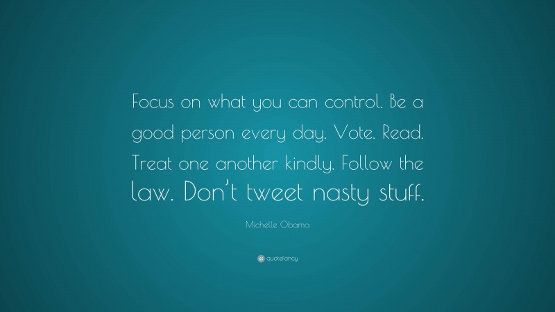 Michelle Obama Quote: “Focus on what you can control. Be a good person every day. Vote. Read. Treat one another kindly. Follow the law. Don’t tweet nasty stuff.”