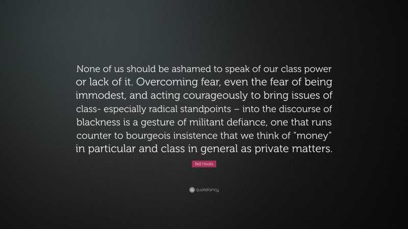 Bell Hooks Quote: “None of us should be ashamed to speak of our class power or lack of it. Overcoming fear, even the fear of being immodest, and acting courageously to bring issues of class- especially radical standpoints – into the discourse of blackness is a gesture of militant defiance, one that runs counter to bourgeois insistence that we think of “money” in particular and class in general as private matters.”