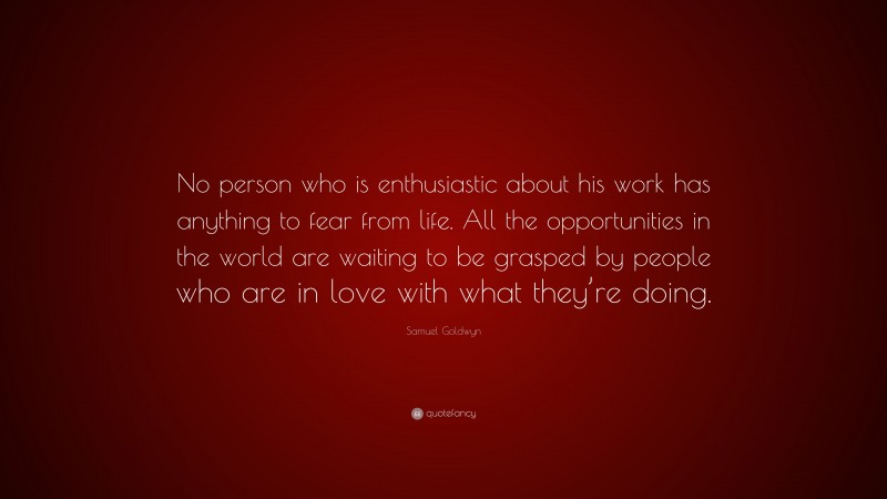 Samuel Goldwyn Quote: “No person who is enthusiastic about his work has anything to fear from life. All the opportunities in the world are waiting to be grasped by people who are in love with what they’re doing.”