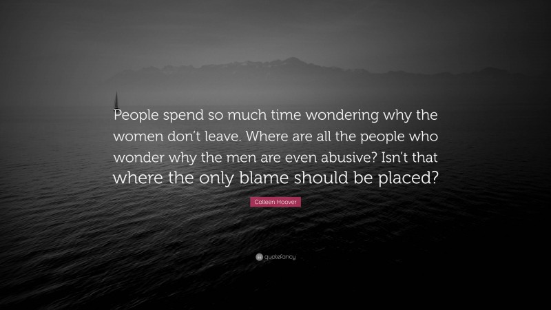 Colleen Hoover Quote: “People spend so much time wondering why the women don’t leave. Where are all the people who wonder why the men are even abusive? Isn’t that where the only blame should be placed?”