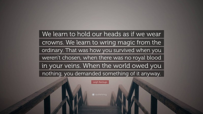 Leigh Bardugo Quote: “We learn to hold our heads as if we wear crowns. We learn to wring magic from the ordinary. That was how you survived when you weren’t chosen, when there was no royal blood in your veins. When the world owed you nothing, you demanded something of it anyway.”