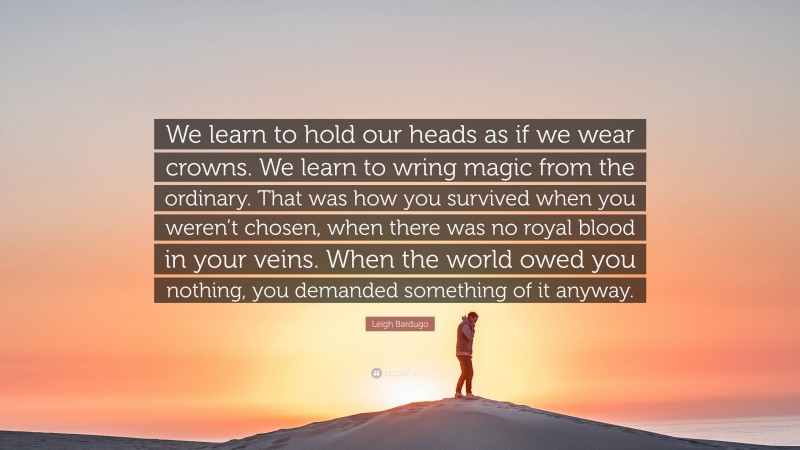 Leigh Bardugo Quote: “We learn to hold our heads as if we wear crowns. We learn to wring magic from the ordinary. That was how you survived when you weren’t chosen, when there was no royal blood in your veins. When the world owed you nothing, you demanded something of it anyway.”