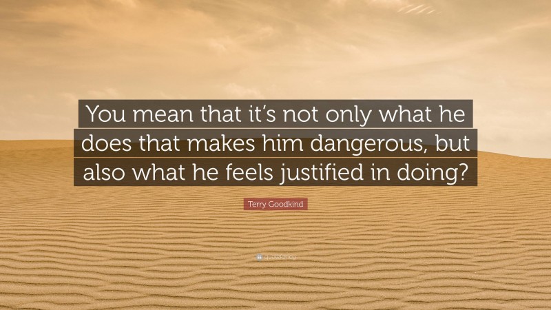 Terry Goodkind Quote: “You mean that it’s not only what he does that makes him dangerous, but also what he feels justified in doing?”