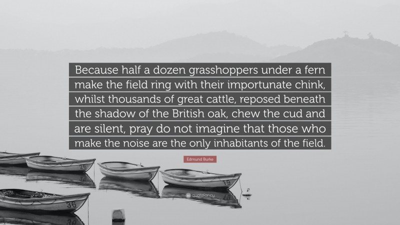 Edmund Burke Quote: “Because half a dozen grasshoppers under a fern make the field ring with their importunate chink, whilst thousands of great cattle, reposed beneath the shadow of the British oak, chew the cud and are silent, pray do not imagine that those who make the noise are the only inhabitants of the field.”