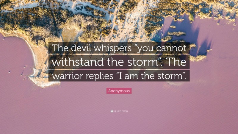 Anonymous Quote: “The devil whispers “you cannot withstand the storm”. The warrior replies “I am the storm”.”