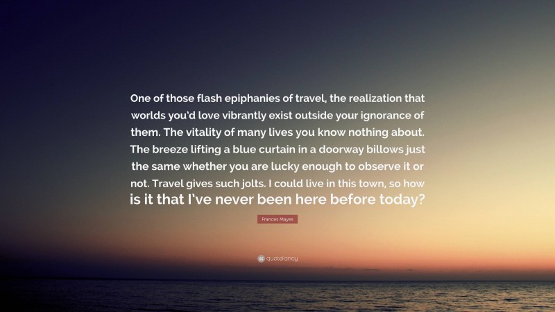 Frances Mayes Quote: “One of those flash epiphanies of travel, the realization that worlds you’d love vibrantly exist outside your ignorance of them. The vitality of many lives you know nothing about. The breeze lifting a blue curtain in a doorway billows just the same whether you are lucky enough to observe it or not. Travel gives such jolts. I could live in this town, so how is it that I’ve never been here before today?”