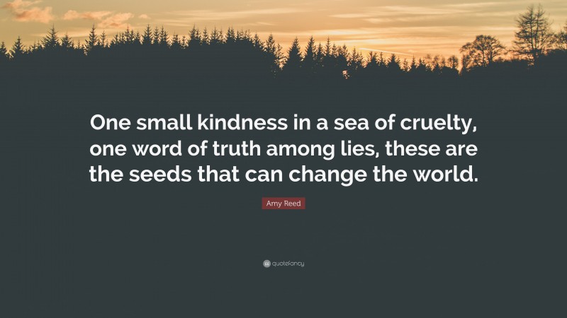 Amy Reed Quote: “One small kindness in a sea of cruelty, one word of truth among lies, these are the seeds that can change the world.”