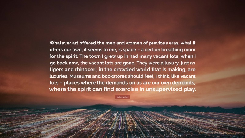 John Updike Quote: “Whatever art offered the men and women of previous eras, what it offers our own, it seems to me, is space – a certain breathing room for the spirit. The town I grew up in had many vacant lots; when I go back now, the vacant lots are gone. They were a luxury, just as tigers and rhinoceri, in the crowded world that is making, are luxuries. Museums and bookstores should feel, I think, like vacant lots – places where the demands on us are our own demands, where the spirit can find exercise in unsupervised play.”