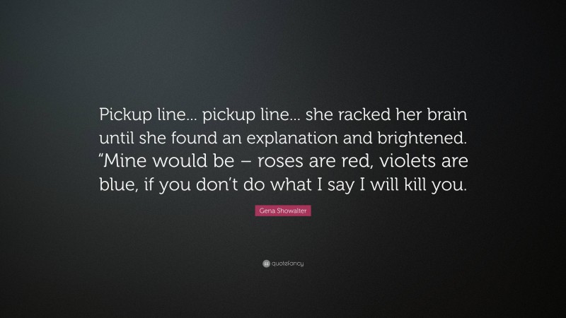 Gena Showalter Quote: “Pickup line... pickup line... she racked her brain until she found an explanation and brightened. “Mine would be – roses are red, violets are blue, if you don’t do what I say I will kill you.”