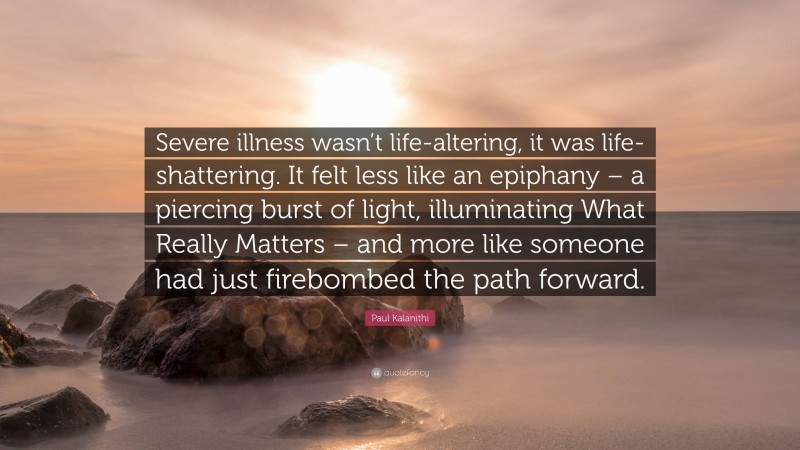 Paul Kalanithi Quote: “Severe illness wasn’t life-altering, it was life-shattering. It felt less like an epiphany – a piercing burst of light, illuminating What Really Matters – and more like someone had just firebombed the path forward.”